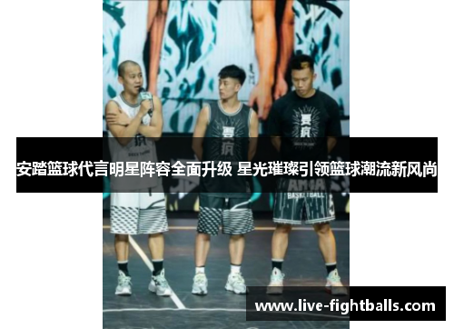 安踏篮球代言明星阵容全面升级 星光璀璨引领篮球潮流新风尚