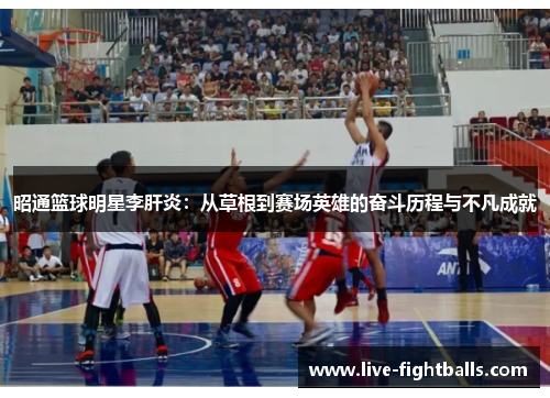 昭通篮球明星李肝炎：从草根到赛场英雄的奋斗历程与不凡成就