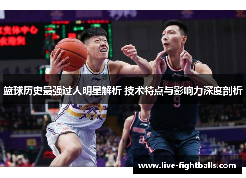 篮球历史最强过人明星解析 技术特点与影响力深度剖析