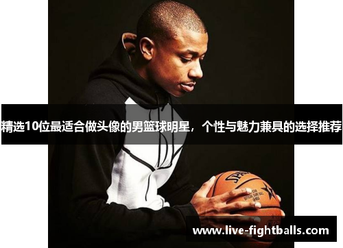 精选10位最适合做头像的男篮球明星,个性与魅力兼具的选择推荐